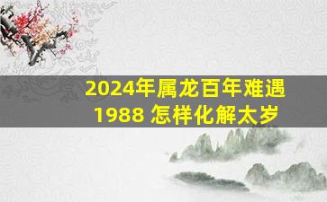 2024年属龙百年难遇1988 怎样化解太岁